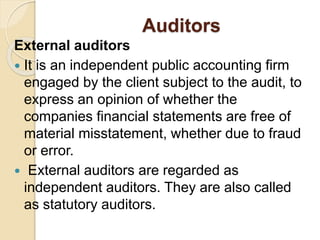 Auditors
External auditors
 It is an independent public accounting firm
engaged by the client subject to the audit, to
express an opinion of whether the
companies financial statements are free of
material misstatement, whether due to fraud
or error.
 External auditors are regarded as
independent auditors. They are also called
as statutory auditors.
 