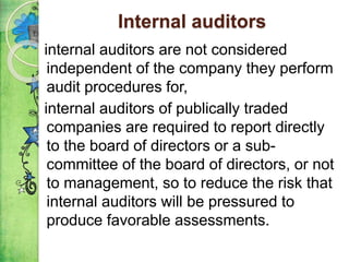 Internal auditors
internal auditors are not considered
independent of the company they perform
audit procedures for,
internal auditors of publically traded
companies are required to report directly
to the board of directors or a sub-
committee of the board of directors, or not
to management, so to reduce the risk that
internal auditors will be pressured to
produce favorable assessments.
 