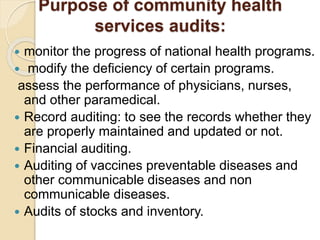Purpose of community health
services audits:
 monitor the progress of national health programs.
 modify the deficiency of certain programs.
assess the performance of physicians, nurses,
and other paramedical.
 Record auditing: to see the records whether they
are properly maintained and updated or not.
 Financial auditing.
 Auditing of vaccines preventable diseases and
other communicable diseases and non
communicable diseases.
 Audits of stocks and inventory.
 