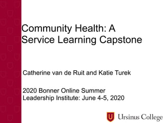 Community Health: A
Service Learning Capstone
Catherine van de Ruit and Katie Turek
2020 Bonner Online Summer
Leadership Institute: June 4-5, 2020
 