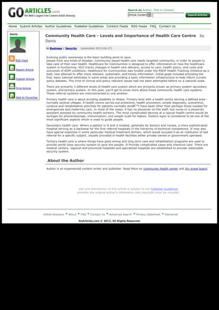 Home Submit Articles Author Guidelines Publisher Guidelines Content Feeds RSS Feeds FAQ Contact Us
Article Directory About FAQ Contact Us Advanced Search Privacy Statement Disclaimer
GoArticles.com © 2013, All Rights Reserved.
Search by Author, Title or Content
Article Content 
Community Health Care - Levels and Importance of Health Care Centre   by
Denis
in Business / Security    (submitted 2013-06-27)
Evolving public awareness is the basic building point to save
people from any kinds of disaster. Community based health care needs targeted community, in order to people to
take care of their own health. Healthcare for Communities is designed to offer information on how the healthcare
system is functioning. HCC tracks changes in health care delivery, access to care, health policy, and costs and
outcomes of ADM conditions. Healthcare for Communities was funded under the RWJF Health Tracking Initiative as a
bold, new attempt to offer more relevant, systematic, and timely information. Initial goals included providing the
first, basic national estimates in some areas and providing a basic information infrastructure to help inform current
policy debates. This kind of clinical and policy relevant issues had not been attempted before on a national scale.
There are primarily 3 different levels of health care system which are primarily known as primary system secondary
system, and tertiary system. In this post, you'll get to know more about these community health care systems.
These referral systems are interconnected to one another.
Primary health care is about avoiding disability or illness. Primary level with a health centre serving a defined area -
normally several villages. A health centre carries out protective, health promotion, simple diagnostic, preventive,
curative and rehabilitative activities for patients normally donâ€™t have beds other than perhaps those needed for 
emergencies and maternity care. In most of the cases, it has no physician on the staff, but nurse or a physician
assistant assisted by community health workers. The most complicated devices at a typical health centre would be
syringes for phonendoscope, immunization, and weight scale for babies. Visitors signs is considered to be one of the
most significant aspects which is used to guide people.
Secondary health care: Where a patient is ill and is treated, generally by doctors and nurses, a more sophisticated
hospital serving as a backstop for the first referral hospitals in the hierarchy of technical competence. It may also
have special expertise in some particular medical treatment domain, which would succeed it as an institution of last
referral for a specific subject. Usually provided in health facilities either private owned or government operated.
Tertiary health care is where things have gone wrong and long term care and rehabilitation programs are used to
provide world class security system to save the people. It Provide complicated cases and intensive care. There are
medical centers, regional and provincial hospitals and specialized hospitals are established to provide reasonable
security system.
About the Author
Author is an experienced content writer and publisher. Read More on community health center and dry erase board.
Use and distribution of this article is subject to our Publisher Guidelines
whereby the original author's information and copyright must be included.
Denis
RSS Feed
Report Article
Publish Article
Print Article
Add to Favorites
Generated with www.html-to-pdf.net Page 1 / 1
 