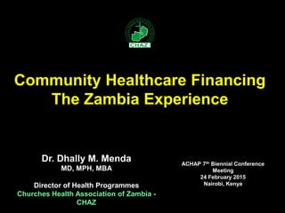 Dr. Dhally M. Menda
MD, MPH, MBA
Director of Health Programmes
Churches Health Association of Zambia -
CHAZ
Community Healthcare Financing
The Zambia Experience
ACHAP 7th Biennial Conference
Meeting
24 February 2015
Nairobi, Kenya
 