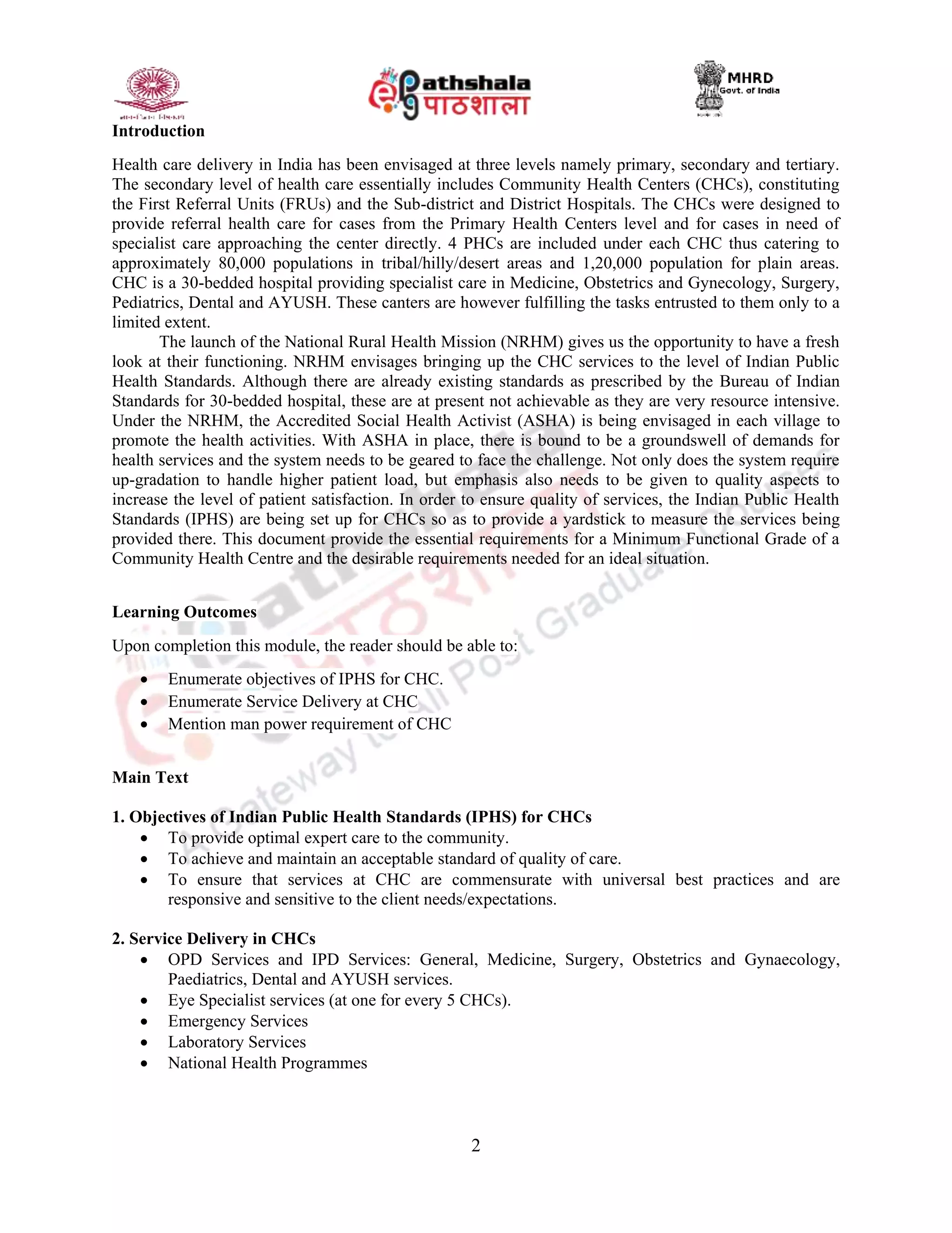 2
Introduction
Health care delivery in India has been envisaged at three levels namely primary, secondary and tertiary.
The secondary level of health care essentially includes Community Health Centers (CHCs), constituting
the First Referral Units (FRUs) and the Sub-district and District Hospitals. The CHCs were designed to
provide referral health care for cases from the Primary Health Centers level and for cases in need of
specialist care approaching the center directly. 4 PHCs are included under each CHC thus catering to
approximately 80,000 populations in tribal/hilly/desert areas and 1,20,000 population for plain areas.
CHC is a 30-bedded hospital providing specialist care in Medicine, Obstetrics and Gynecology, Surgery,
Pediatrics, Dental and AYUSH. These canters are however fulfilling the tasks entrusted to them only to a
limited extent.
The launch of the National Rural Health Mission (NRHM) gives us the opportunity to have a fresh
look at their functioning. NRHM envisages bringing up the CHC services to the level of Indian Public
Health Standards. Although there are already existing standards as prescribed by the Bureau of Indian
Standards for 30-bedded hospital, these are at present not achievable as they are very resource intensive.
Under the NRHM, the Accredited Social Health Activist (ASHA) is being envisaged in each village to
promote the health activities. With ASHA in place, there is bound to be a groundswell of demands for
health services and the system needs to be geared to face the challenge. Not only does the system require
up-gradation to handle higher patient load, but emphasis also needs to be given to quality aspects to
increase the level of patient satisfaction. In order to ensure quality of services, the Indian Public Health
Standards (IPHS) are being set up for CHCs so as to provide a yardstick to measure the services being
provided there. This document provide the essential requirements for a Minimum Functional Grade of a
Community Health Centre and the desirable requirements needed for an ideal situation.
Learning Outcomes
Upon completion this module, the reader should be able to:
 Enumerate objectives of IPHS for CHC.
 Enumerate Service Delivery at CHC
 Mention man power requirement of CHC
Main Text
1. Objectives of Indian Public Health Standards (IPHS) for CHCs
 To provide optimal expert care to the community.
 To achieve and maintain an acceptable standard of quality of care.
 To ensure that services at CHC are commensurate with universal best practices and are
responsive and sensitive to the client needs/expectations.
2. Service Delivery in CHCs
 OPD Services and IPD Services: General, Medicine, Surgery, Obstetrics and Gynaecology,
Paediatrics, Dental and AYUSH services.
 Eye Specialist services (at one for every 5 CHCs).
 Emergency Services
 Laboratory Services
 National Health Programmes
 