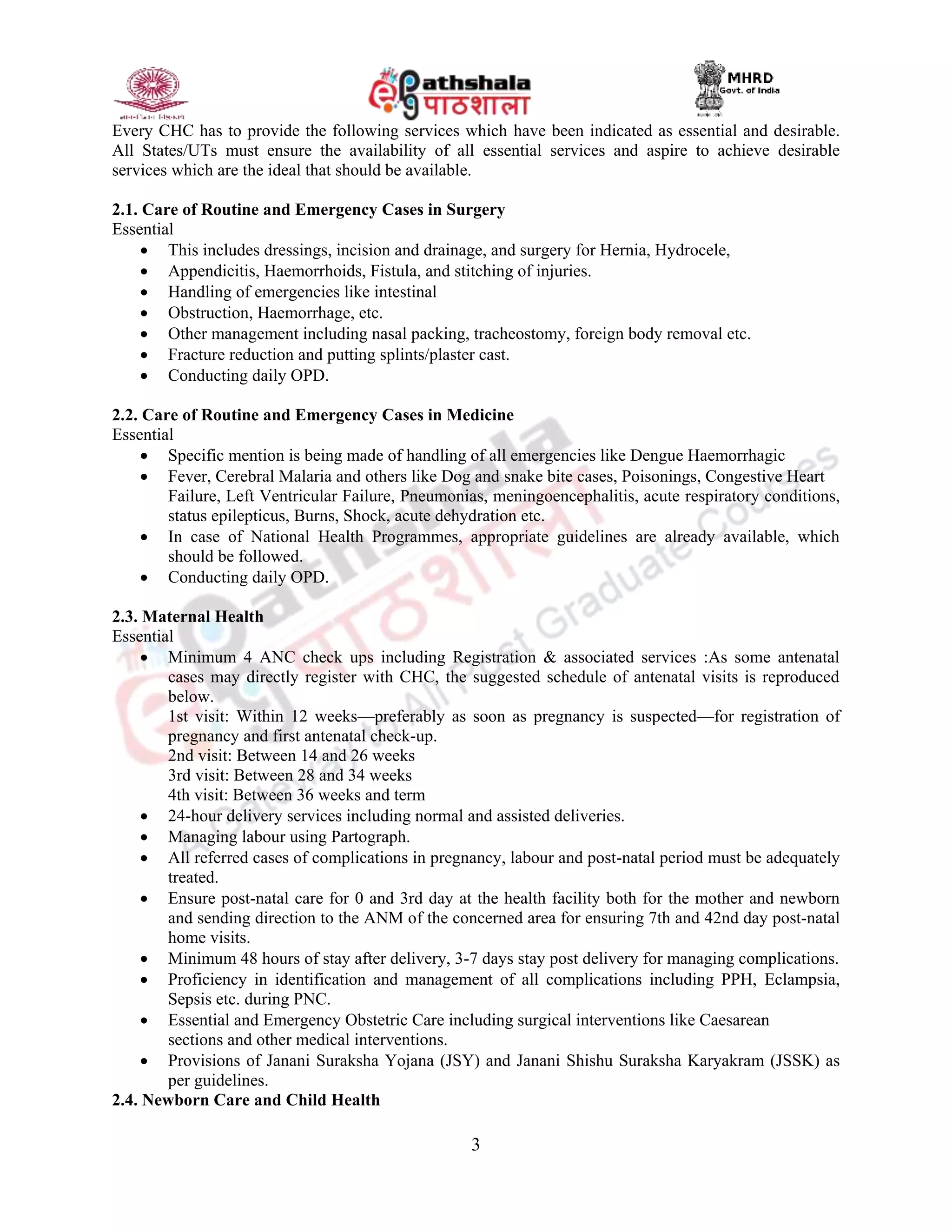 3
Every CHC has to provide the following services which have been indicated as essential and desirable.
All States/UTs must ensure the availability of all essential services and aspire to achieve desirable
services which are the ideal that should be available.
2.1. Care of Routine and Emergency Cases in Surgery
Essential
 This includes dressings, incision and drainage, and surgery for Hernia, Hydrocele,
 Appendicitis, Haemorrhoids, Fistula, and stitching of injuries.
 Handling of emergencies like intestinal
 Obstruction, Haemorrhage, etc.
 Other management including nasal packing, tracheostomy, foreign body removal etc.
 Fracture reduction and putting splints/plaster cast.
 Conducting daily OPD.
2.2. Care of Routine and Emergency Cases in Medicine
Essential
 Specific mention is being made of handling of all emergencies like Dengue Haemorrhagic
 Fever, Cerebral Malaria and others like Dog and snake bite cases, Poisonings, Congestive Heart
Failure, Left Ventricular Failure, Pneumonias, meningoencephalitis, acute respiratory conditions,
status epilepticus, Burns, Shock, acute dehydration etc.
 In case of National Health Programmes, appropriate guidelines are already available, which
should be followed.
 Conducting daily OPD.
2.3. Maternal Health
Essential
 Minimum 4 ANC check ups including Registration & associated services :As some antenatal
cases may directly register with CHC, the suggested schedule of antenatal visits is reproduced
below.
1st visit: Within 12 weeks—preferably as soon as pregnancy is suspected—for registration of
pregnancy and first antenatal check-up.
2nd visit: Between 14 and 26 weeks
3rd visit: Between 28 and 34 weeks
4th visit: Between 36 weeks and term
 24-hour delivery services including normal and assisted deliveries.
 Managing labour using Partograph.
 All referred cases of complications in pregnancy, labour and post-natal period must be adequately
treated.
 Ensure post-natal care for 0 and 3rd day at the health facility both for the mother and newborn
and sending direction to the ANM of the concerned area for ensuring 7th and 42nd day post-natal
home visits.
 Minimum 48 hours of stay after delivery, 3-7 days stay post delivery for managing complications.
 Proficiency in identification and management of all complications including PPH, Eclampsia,
Sepsis etc. during PNC.
 Essential and Emergency Obstetric Care including surgical interventions like Caesarean
sections and other medical interventions.
 Provisions of Janani Suraksha Yojana (JSY) and Janani Shishu Suraksha Karyakram (JSSK) as
per guidelines.
2.4. Newborn Care and Child Health
 
