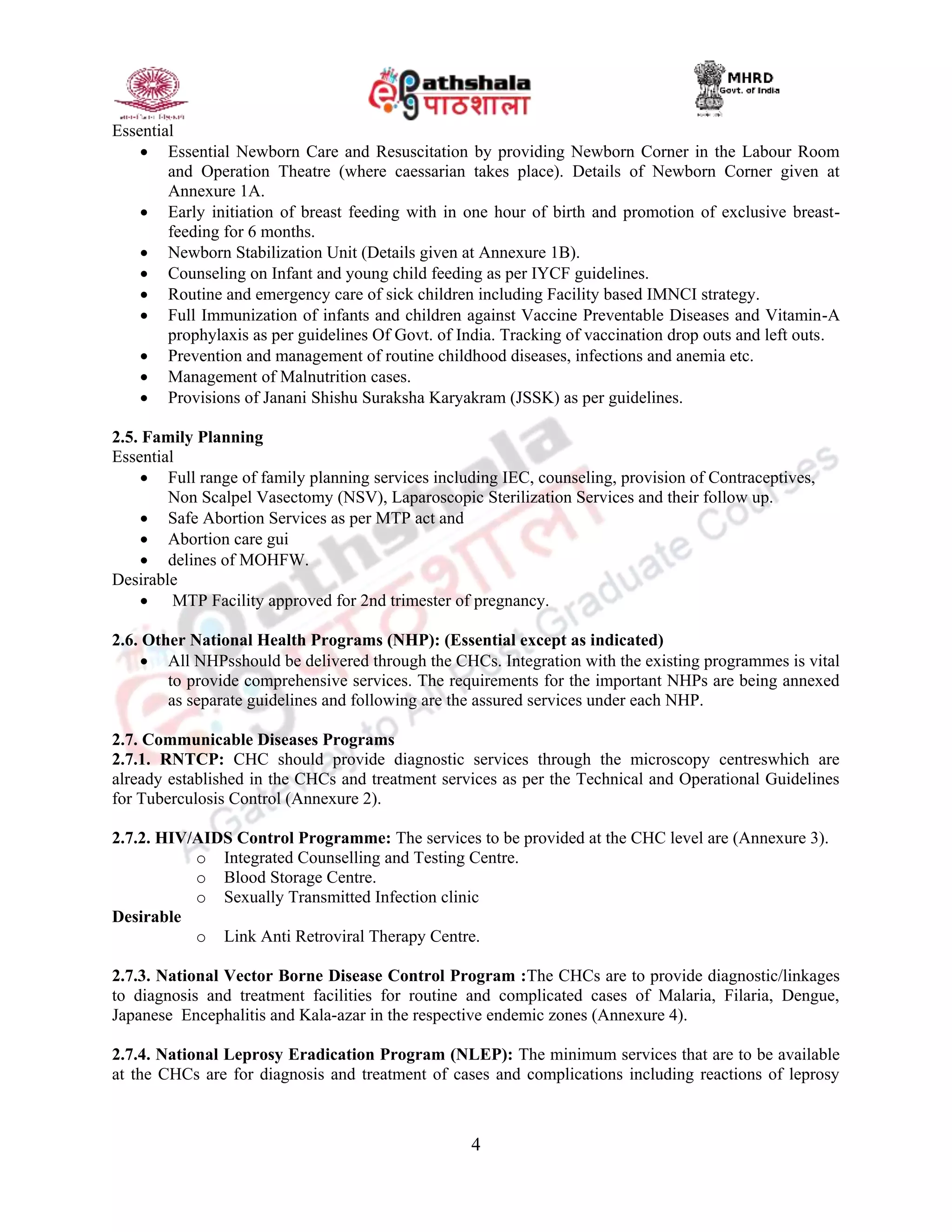 4
Essential
 Essential Newborn Care and Resuscitation by providing Newborn Corner in the Labour Room
and Operation Theatre (where caessarian takes place). Details of Newborn Corner given at
Annexure 1A.
 Early initiation of breast feeding with in one hour of birth and promotion of exclusive breast-
feeding for 6 months.
 Newborn Stabilization Unit (Details given at Annexure 1B).
 Counseling on Infant and young child feeding as per IYCF guidelines.
 Routine and emergency care of sick children including Facility based IMNCI strategy.
 Full Immunization of infants and children against Vaccine Preventable Diseases and Vitamin-A
prophylaxis as per guidelines Of Govt. of India. Tracking of vaccination drop outs and left outs.
 Prevention and management of routine childhood diseases, infections and anemia etc.
 Management of Malnutrition cases.
 Provisions of Janani Shishu Suraksha Karyakram (JSSK) as per guidelines.
2.5. Family Planning
Essential
 Full range of family planning services including IEC, counseling, provision of Contraceptives,
Non Scalpel Vasectomy (NSV), Laparoscopic Sterilization Services and their follow up.
 Safe Abortion Services as per MTP act and
 Abortion care gui
 delines of MOHFW.
Desirable
 MTP Facility approved for 2nd trimester of pregnancy.
2.6. Other National Health Programs (NHP): (Essential except as indicated)
 All NHPsshould be delivered through the CHCs. Integration with the existing programmes is vital
to provide comprehensive services. The requirements for the important NHPs are being annexed
as separate guidelines and following are the assured services under each NHP.
2.7. Communicable Diseases Programs
2.7.1. RNTCP: CHC should provide diagnostic services through the microscopy centreswhich are
already established in the CHCs and treatment services as per the Technical and Operational Guidelines
for Tuberculosis Control (Annexure 2).
2.7.2. HIV/AIDS Control Programme: The services to be provided at the CHC level are (Annexure 3).
o Integrated Counselling and Testing Centre.
o Blood Storage Centre.
o Sexually Transmitted Infection clinic
Desirable
o Link Anti Retroviral Therapy Centre.
2.7.3. National Vector Borne Disease Control Program :The CHCs are to provide diagnostic/linkages
to diagnosis and treatment facilities for routine and complicated cases of Malaria, Filaria, Dengue,
Japanese Encephalitis and Kala-azar in the respective endemic zones (Annexure 4).
2.7.4. National Leprosy Eradication Program (NLEP): The minimum services that are to be available
at the CHCs are for diagnosis and treatment of cases and complications including reactions of leprosy
 