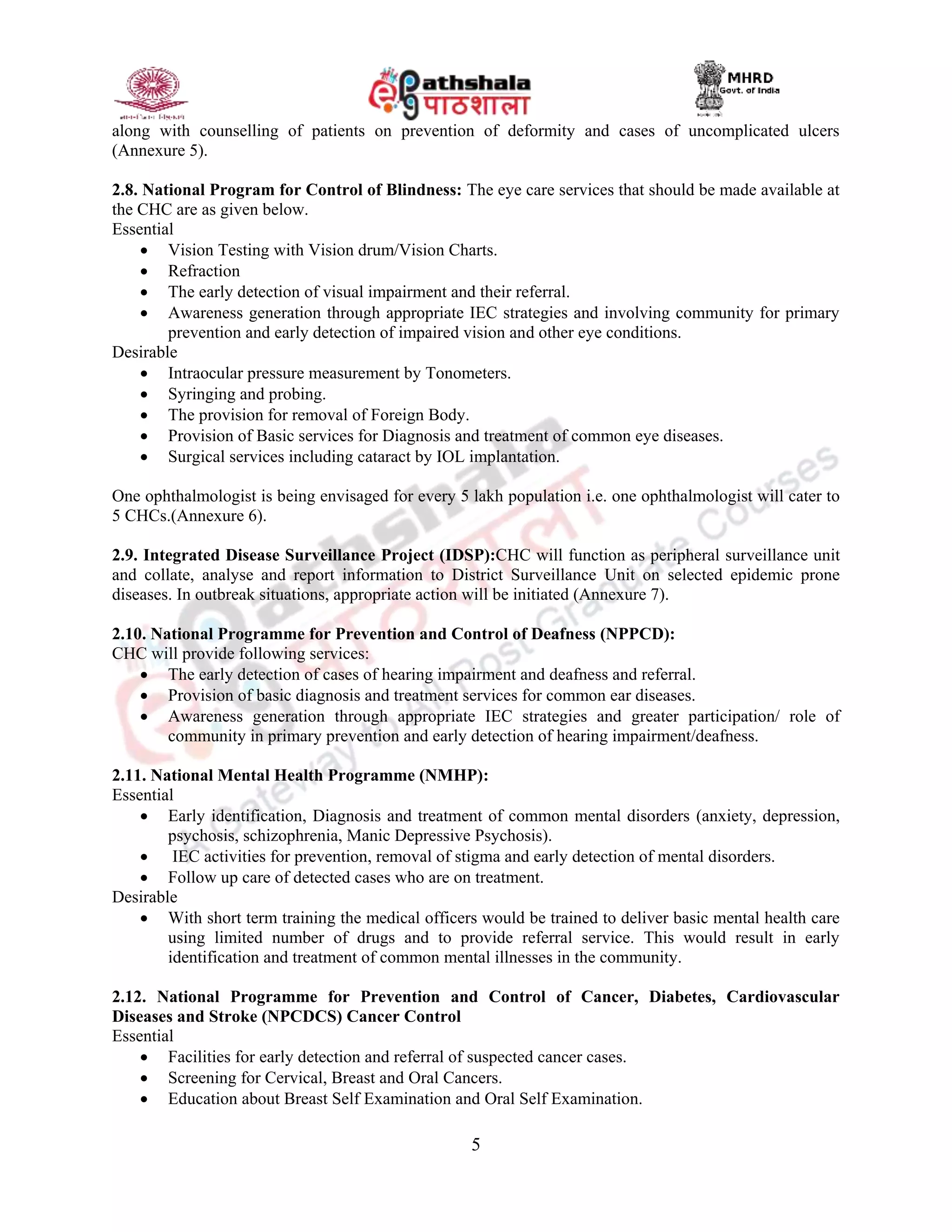 5
along with counselling of patients on prevention of deformity and cases of uncomplicated ulcers
(Annexure 5).
2.8. National Program for Control of Blindness: The eye care services that should be made available at
the CHC are as given below.
Essential
 Vision Testing with Vision drum/Vision Charts.
 Refraction
 The early detection of visual impairment and their referral.
 Awareness generation through appropriate IEC strategies and involving community for primary
prevention and early detection of impaired vision and other eye conditions.
Desirable
 Intraocular pressure measurement by Tonometers.
 Syringing and probing.
 The provision for removal of Foreign Body.
 Provision of Basic services for Diagnosis and treatment of common eye diseases.
 Surgical services including cataract by IOL implantation.
One ophthalmologist is being envisaged for every 5 lakh population i.e. one ophthalmologist will cater to
5 CHCs.(Annexure 6).
2.9. Integrated Disease Surveillance Project (IDSP):CHC will function as peripheral surveillance unit
and collate, analyse and report information to District Surveillance Unit on selected epidemic prone
diseases. In outbreak situations, appropriate action will be initiated (Annexure 7).
2.10. National Programme for Prevention and Control of Deafness (NPPCD):
CHC will provide following services:
 The early detection of cases of hearing impairment and deafness and referral.
 Provision of basic diagnosis and treatment services for common ear diseases.
 Awareness generation through appropriate IEC strategies and greater participation/ role of
community in primary prevention and early detection of hearing impairment/deafness.
2.11. National Mental Health Programme (NMHP):
Essential
 Early identification, Diagnosis and treatment of common mental disorders (anxiety, depression,
psychosis, schizophrenia, Manic Depressive Psychosis).
 IEC activities for prevention, removal of stigma and early detection of mental disorders.
 Follow up care of detected cases who are on treatment.
Desirable
 With short term training the medical officers would be trained to deliver basic mental health care
using limited number of drugs and to provide referral service. This would result in early
identification and treatment of common mental illnesses in the community.
2.12. National Programme for Prevention and Control of Cancer, Diabetes, Cardiovascular
Diseases and Stroke (NPCDCS) Cancer Control
Essential
 Facilities for early detection and referral of suspected cancer cases.
 Screening for Cervical, Breast and Oral Cancers.
 Education about Breast Self Examination and Oral Self Examination.
 