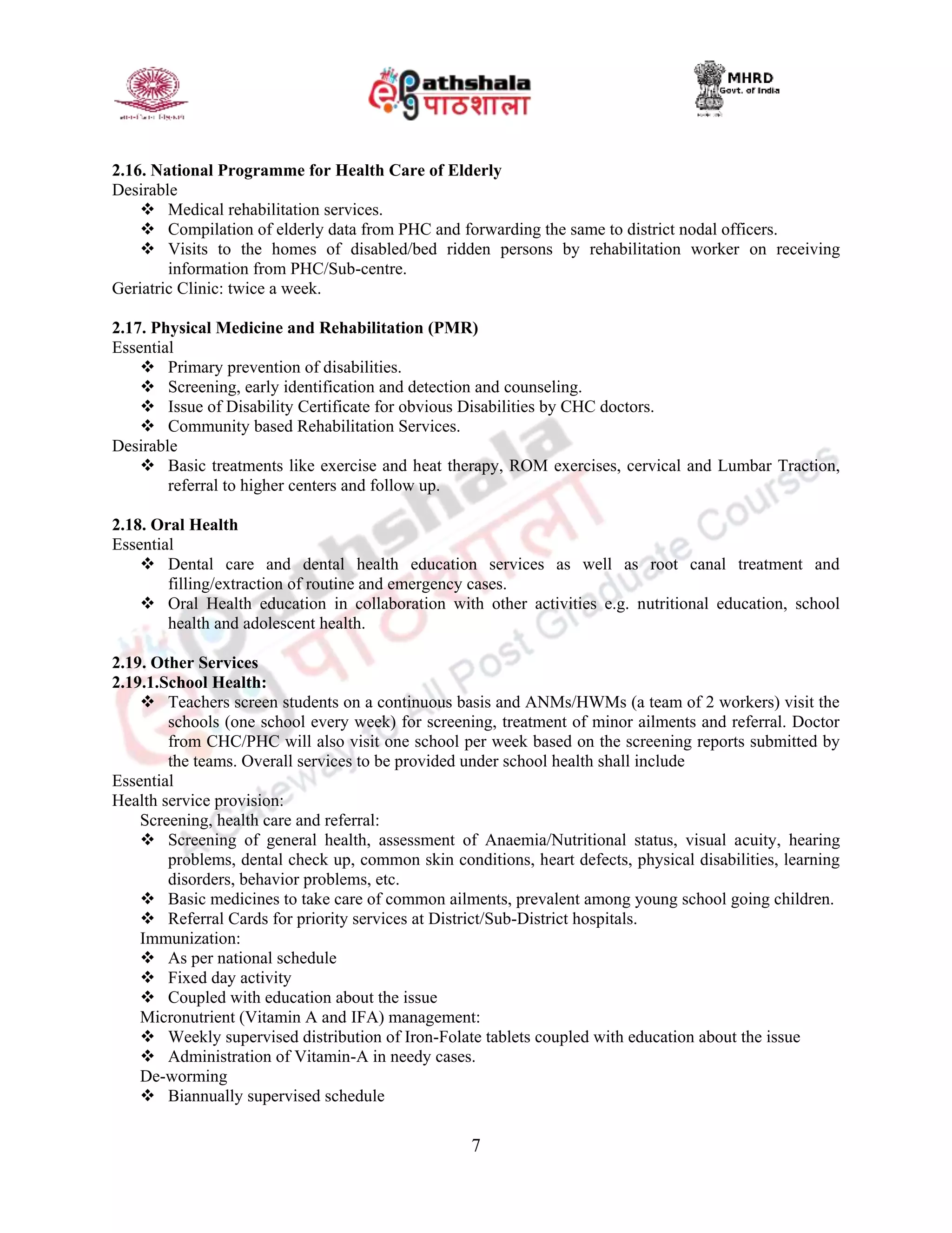7
2.16. National Programme for Health Care of Elderly
Desirable
 Medical rehabilitation services.
 Compilation of elderly data from PHC and forwarding the same to district nodal officers.
 Visits to the homes of disabled/bed ridden persons by rehabilitation worker on receiving
information from PHC/Sub-centre.
Geriatric Clinic: twice a week.
2.17. Physical Medicine and Rehabilitation (PMR)
Essential
 Primary prevention of disabilities.
 Screening, early identification and detection and counseling.
 Issue of Disability Certificate for obvious Disabilities by CHC doctors.
 Community based Rehabilitation Services.
Desirable
 Basic treatments like exercise and heat therapy, ROM exercises, cervical and Lumbar Traction,
referral to higher centers and follow up.
2.18. Oral Health
Essential
 Dental care and dental health education services as well as root canal treatment and
filling/extraction of routine and emergency cases.
 Oral Health education in collaboration with other activities e.g. nutritional education, school
health and adolescent health.
2.19. Other Services
2.19.1.School Health:
 Teachers screen students on a continuous basis and ANMs/HWMs (a team of 2 workers) visit the
schools (one school every week) for screening, treatment of minor ailments and referral. Doctor
from CHC/PHC will also visit one school per week based on the screening reports submitted by
the teams. Overall services to be provided under school health shall include
Essential
Health service provision:
Screening, health care and referral:
 Screening of general health, assessment of Anaemia/Nutritional status, visual acuity, hearing
problems, dental check up, common skin conditions, heart defects, physical disabilities, learning
disorders, behavior problems, etc.
 Basic medicines to take care of common ailments, prevalent among young school going children.
 Referral Cards for priority services at District/Sub-District hospitals.
Immunization:
 As per national schedule
 Fixed day activity
 Coupled with education about the issue
Micronutrient (Vitamin A and IFA) management:
 Weekly supervised distribution of Iron-Folate tablets coupled with education about the issue
 Administration of Vitamin-A in needy cases.
De-worming
 Biannually supervised schedule
 