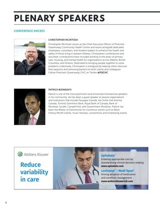 8
CONFERENCE EMCEES
CHRISTOPHER MCINTOSH
Christopher McIntosh serves as the Chief Executive Officer of Pinecrest-
Queensway Community Health Centre and works alongside dedicated
employees, volunteers, and resident leaders to enhance the health and
safety of those living in western Ottawa. Christopher’s professional and
volunteer contributions have included working in the areas of primary
care, housing, and mental health for organizations across Alberta, British
Columbia, and Ontario. Dedicated to bringing people together to solve
problems collectively, Christopher is energized by helping others discover
their passions and removing barriers for both clients and colleagues.
Follow Pinecrest-Queensway CHC on Twitter @PQCHC
PATRICK BIZINDAVYI
Patrick is one of the most prominent and renowned motivational speakers
in his community. He has been a guest speaker at several organizations
and institutions that include Passages Canada, the Sickle Cell Anemia
Canada, Toronto Dominion Bank, Royal Bank of Canada, Bank of
Montreal, Sunlife, Canada Post, and Government Ministries. Patrick has
been the Master of Ceremonies for numerous events such as Black
History Month events, music festivals, conventions and fundraising events.
Reduce
variability
in care
UpToDate®
Enabling appropriate care by
standardizing clinical decision-making.
www.uptodate.com
Lexicomp®
| Medi-Span®
Driving adoption of medication
and condition management.
www.wolterskluwercdi.com
PLENARY SPEAKERS
 