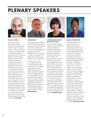 10
PLENARY SPEAKERS
DR. ALEX JADAD
Alex is a physician,
philosopher, teacher,
innovator and entrepreneur
whose mission is to invite
people - either as individuals
or groups - to imagine and
to create better ways of
living as part of a flourishing
planet. He is the founder
of the Centre for Global
eHealth Innovation, a
simulator of the future
in downtown Toronto,
designed to connect the
best minds in the world
to incubate new ways for
humans to live as part of a
flourishing planet. He is also
known as the developer
of the Jadad Scale, the
most widely used tool to
assess the quality of clinical
trials in healthcare. Alex is
currently the Director of the
Institute for Global Health
Equity and Innovation at the
University of Toronto, where
he is Professor of medicine
and public health, and a
physician at the University
Health Network. Follow Alex
on Twitter @alexjadad
JIM MANGIA
Jim Mangia is the President/
CEO of St. John’s Well Child
and Family Center, a network
of 18 community health
centers providing healthcare
services to more than
400,000 patient encounters
in South Los Angeles, the
largest area of contiguous
poverty in the United States.
Jim has built St. John’s
as an organization that
not only provides health
care services, but engages
social determinants of
health, impacts social
policy, builds direct patient
advocacy organizations in
the communities it serves,
provides direct access to
health for undocumented
immigrants and homeless
individuals and families,
fights for social justice and
battles poverty. Follow
St. John’s Well Child and
Family Center on Twitter
@Wellchildorg
HONOURABLE GINETTE
PETITPAS TAYLOR
The Honourable Ginette
Petitpas Taylor was elected
in October 2015 as a
Member of Parliament in
the riding of Moncton–
Riverview–Dieppe. Ms.
Petitpas Taylor serves
as the Chair of the
Subcommittee on Private
Members’ Business of
the Standing Committee
on Procedure and House
Affairs, and is a Member
of the Subcommittee on
Private Members’ Business
of the Standing Committee
on Procedure and House
Affairs, and of the Standing
Committee on Procedure
and House Affairs. She
also served as the Deputy
Government Whip from
December 2015 to January
2017. In January 2017, she
was named Parliamentary
Secretary to the Minister of
Finance. The Minister is on
Twitter @CDNMinHealth
ANGELA ROBERTSON
Angela Robertson is the
executive director of
Parkdale Queen West
Community Health Centre,
a community-based health
service organization serving
mid and-west Toronto. In
the past, she worked as
the Director of Equity &
Community Development at
Women’s College Hospital
and Executive Director
of Sistering – A Woman’s
Place for more than a
decade. She is a founding
member of Blockorama,
which focuses on forging a
space for racialized LGBTQ
people at Toronto’s Pride.
Angela is dedicated to
people and communities
facing discrimination,
poverty and marginalization
and has been recognized
for her social justice work
by the YWCA, Fred Victor
Centre, Urban Alliance on
Race Relations and NOW
magazine and was honoured
by York University with an
Honorary Doctorate of Laws
degree in 2017. Follow the
Parkdale Queen West CHC
on Twitter @QueenWestCHC
 