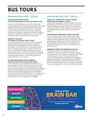 12
BUS TOURS
Morning Bus Tour | 10:15 – 12:15 p.m.
FOSTER FARM FAMILY HOUSE
(Pinecrest-Queensway Community Health Centre)
Foster Farm Family House is one of 5 community
houses supported by Pinecrest-Queensway Community
Health Centre and is located within the Foster Farm
Community in the West End of Ottawa. The house
is open to members of this community, providing
resources and supports, building community capacity,
helping to identify the needs of the community and
fostering a warm and welcoming environment.
SENIORS’ HOUSING
(Carlington Community Health Centre)
This innovative project currently under construction
integrates CHC services with seniors housing on
the current CHC property. The work includes the
renovation of the existing CHC; plus a new, state-of-
the-art, purpose-built clinic, complemented by 42
units of accessible, affordable housing for seniors on
three storeys above, owned and managed by Ottawa
Community Housing. The new structure is built to the
Passivhaus specifications, the highest standard for
energy efficiency in the world.
OTTAWA NEWCOMER HEALTH CENTRE
(Somerset West Community Health Centre)
The Ottawa Newcomer Health Centre (ONHC) is a
proud program of Somerset West Community Health
Centre. ONHC consists of regional programs serving
newly arrived refugees and immigrants including: Ottawa
Newcomer Clinic, Mental Health Counseling program,
Multicultural Health Navigator program and Ottawa
Language Access (Social Enterprise). It is co-located with
several settlement agencies and other organizations
providing services to immigrants and refugees.
Afternoon Bus Tour | 3:00 – 5:00 p.m.
SANDY HILL COMMUNITY HEALTH CENTRE
(Supervised consumption services)
Supervised consumption services reduce the harms
associated with injection drug use and promote the
health of people who inject drugs. Tour Sandy Hill
Community Health Centre, Ottawa’s first permanent
supervised injection site to learn more about this
service.
CENTRETOWN COMMUNITY HEALTH CENTRE
Join us on a bus tour to Centretown Community
Health Centre located in the heart of Ottawa’s Gay
Village and learn about the array of LGBT2SQ+ services
and programs offered (e.g. The Trans Health Clinic;
the LGBT2SQ+ Counselling Walk-in program; the
LGBT2SQ+ Newcomers Group; and Ottawa Senior
Pride Network).
WABANO CENTRE FOR ABORIGINAL HEALTH
The Wabano Centre for Aboriginal Health is an
Indigenous centre for excellence in health services.
The centre with over 20 years of experience, provides
a wide range of services including primary care,
mental wellness support and programs for all ages for
Indigenous people in the Ottawa’s region. Wabano
believes that culture is treatment and as such, culture
is the foundation that all of our services are built upon.
This unique approach is what makes Wabano special.
HEATHCARE SAFETY
INSURANCE
SAGE COUNSEL
RISK MANAGEMENT
RESOURCES
Join us at the
Find out how we can help your organization
inquiries@hiroc.com
 