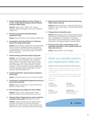 15
14.	 Pushing Sedentary Behaviour Back a Minute at
a Time: A Peer Based Strategy to Boost Physical
Activity in Older Adults
Authors: Agnes Scott, TAIBU CHC; Kareen
Marshall, Interim Manager Community Programs,
TAIBU CHC
15.	 Primary Care Experienced-Based Design
Qualitative Study
Author: Alicia McCullam, Rural Hastings Health Link
16.	 Investigation of the Social Role of a Collective
Kitchen for Single Older Adults
Authors: Emily Mullins, Department of Psychology,
Trent University; Elizabeth Russell, Department
of Psychology, Trent University, Pam McDougall,
Health Promoter, Community Health Centres of
Northumberland
17.	 Demonstrating community impact using data
Authors: Jason Altenberg, Director of Programs
and Services, South Riverdale CHC; Kathleen
Foley, Director of Quality Improvement, South
Riverdale CHC; Parth Shah, Data Administrator,
South Riverdale CHC; Rubina Kharel, Program
Assistant - Choose Health, South Riverdale CHC;
Surkhab Peerzada, Regional Manager, Chronic
Disease, South Riverdale CHC
18.	 Gender Health Peer: Improving Service Delivery
(Trans Peer)
Author: Jannell Plouffe, Klinic Community Health
19.	 Centralized & standardized equipment process for
home visits and births
Author: Nadine Sookermany, Executive Director,
Women’s Health Clinic
20.	 NP-Led Rapid Access Addictions Clinic (RAAC)
Authors: Leanne Terry, Administrative Lead,
Waterloo Region Nurse Practitioner-Led Clinic
21.	 Pathway Project: Helping those most in need find
a primary care provider (Presented in French)
Authors: Janelle Houde, Primary Health Nurse-
Lactation Counsellor, Centre de santé Saint-
Boniface; Dr. Julie Levesque-Taylor, Director of
Medical Services, Centre de santé Saint-Boniface
22.	 Multicultural Health Workers National Gathering
2018: Lessons Learned
Authors: Raquel Velasquez, Umbrella Multicultural
Health Co-op; Esther Hsieh, Umbrella Multicultural
Health Co-op
23.	 Telepsychiatry at Kawartha Lakes
Authors: Mary Walling-Field, Clinical Support Worker,
Community Care Health and Care Network; Yvette
Roy, Telemedicine Co-ordinator, Community
Care Health and Care Network; Dr. Nikola Grujich,
Psychiatrist, Sunnybrook Health Sciences Centre
24.	 Connect 2 Care (C2C): Coordinating care for
vulnerable populations with complex needs and
high acute care use
Author: Elaine Wilson, CUPS Calgary
When your benefits perform,
your organization does too.
© 2019 Arthur J. Gallagher & Co.
Gallagher is proud to support the Alliance’s 2019 Conference.
Gallagher can provide professional, expert advice for customizing
a benefits plan to meet the diverse and ever-changing needs of
your organization.
Contact us today to request a complimentary consultation session to
review your present benefits plan on a no-cost/no-obligation basis.
888.772.0972
ajgcanada.ca
Al Schreiber
Area Vice President
Group Benefit Services
al_schreiber@ajg.com
Gail Nelson
Account Representative
Group Benefit Services
gail_nelson@ajg.com
Susan Healey
Senior Consultant
Group Benefit Services
susan_healey@ajg.com
Alexandra Joseph
Bilingual Account Representative
Group Benefit Services
alexandra_joseph@ajg.com
 