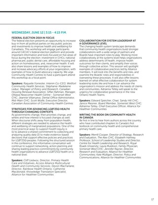 17
WEDNESDAY, JUNE 12 | 3:15 - 4:15 P.M.
FEDERAL ELECTION 2019 IN FOCUS
The federal election presents an opportunity to increase
buy-in from all political parties on key public policies
and investments to improve health and wellbeing for
Canadians. This workshop will engage participants
around CACHC’s federal election platform and provide
important information and tools focused on five areas of
focus during the election: investment in CHCs; national
pharmacare; public dental care; affordable housing and
action on homelessness; and, newcomer health. It will
also share lessons and examples of how to improve
and increase advocacy efforts at your organization, with
examples of how to build advocacy capacity. We urge
Community Health Centres to have a participant attend
this workshop as a focal point.
Speakers: Raquelle Forrester, Interim Co-CEO, Wellfort
Community Health Services; Stéphanie-Madeleine
Leduc, Manager of Policy and Research, Canadian
Housing Renewal Association; Siffan Rahman, Manager,
Ottawa Newcomer Health Centre - Somerset West
CHC; Jeannie Villanueva, Dental Office Administrator,
Mid-Main CHC; Scott Wolfe, Executive Director,
Canadian Association of Community Health Centres
	
STRATEGIES FOR ADVANCING LGBT2SQ HEALTH
THROUGH CHANGING CONTEXTS
As governments change, their priorities change, and
where and how interest is focused changes as well.
When discourse shifts away from population health,
different strategies are needed to advance the health
and wellbeing of marginalized populations. One of the
most practical ways to support health equity is
(1) to advance a shared commitment to collecting and
analyzing quality data (2) to make evidence-based
decisions that support effective policies and practices
for LGBT2SQ peoples. Following the structured session
in the conference, this informative conversation will
continue to support networking, action planning and
sharing leading practice commitments by community
health organizations to advance LGBT2SQ health on a
national level.
Speakers: Cliff Ledwos, Director, Primary Health
Care and Initiatives, Access Alliance Multicultural
Health and Community Services; Devon MacFarlane,
Director, Rainbow Health Ontario; Catherine
Macdonald, Knowledge Translation Specialist,
Alliance for Healthier Communities
COLLABORATION FOR SYSTEM LEADERSHIP AT
A GOVERNANCE LEVEL
The changing health system landscape demands
that community health organizations build stronger
collaborations with a wide range of partners and
Boards have important roles to play. Working more
collaboratively at the systems level helps organizations
address determinants of health, improve health
outcomes for their clients, and amplify their voices
through collective action. This session will spotlight
examples of collaborative practices led by Alliance
members. It will look into the benefits and risks, and
examine the Boards’ roles and responsibilities in
overseeing these processes. It will also offer lessons
learned on what effective collaboration for system
leadership looks like and how it can advance the
organization’s mission and address the needs of clients
and communities. Adrianna Tetley will speak to the
urgency for collaborative governance in the new
Ontario Health Teams.
Speakers: Edward Speicher, Chair, Sandy Hill CHC;
Janice Meisner, Board Member, Somerset West CHC;
Adrianna Tetley, Chief Executive Officer, Alliance for
Healthier Communities
WRITING THE BOOK ON COMMUNITY HEALTH
IN CANADA
Be first in line to hear from authors across the country
who have contributed chapters to Canada’s first
textbook on community health and comprehensive
primary health care.
Speakers: Merrill Cooper, Director of Strategy, Research
and Evaluation, The Alex CHC; Elizabeth Hartney,
Professor, School of Leadership Studies and Director,
Centre for Health Leadership and Research, Royal
Roads University; Laura Muldoon, Family Physician,
Somerset West CHC; Jennifer Rayner, Director,
Research and Evaluation, Alliance for Healthier
Communities; Kate Mulligan, Director, Policy and
Communications, Alliance for Healthier Communities
 
