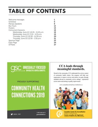 Welcome messages	 1
Schedule	 6
Plenary Speakers	 8
Bus Tours	 12
Posters	 14
Concurrent Sessions	 18
	 Wednesday, June 12 | 10:45 - 11:45 a.m.	 18
	 Wednesday, June 12 | 3:15 - 4:15 p.m. 	 19
	 Thursday, June 13 | 10:30 - 11:30 a.m.	 20
	 Thursday, June 13 | 12:30 - 1:30 p.m.	 21
Sponsor Page	 22
Expo Page	 24
Of Note	 27
TABLE OF CONTENTS
CCA leads through
meaningful standards.
Rooted in the community, CCA understands the service context
of community health centres. Our program will help your
organization to improve services and achieve its goals, through
standards relevant to community service settings, experienced
review teams and training in quality improvement.
www.canadiancentreforaccreditation.ca
 