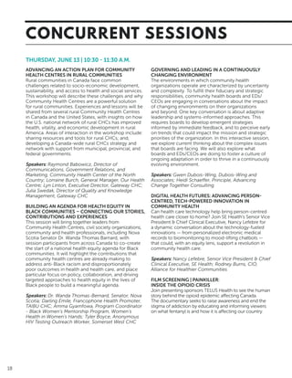 18
THURSDAY, JUNE 13 | 10:30 - 11:30 A.M.
ADVANCING AN ACTION PLAN FOR COMMUNITY
HEALTH CENTRES IN RURAL COMMUNITIES
Rural communities in Canada face common
challenges related to socio-economic development,
sustainability, and access to health and social services.
This workshop will describe these challenges and why
Community Health Centres are a powerful solution
for rural communities. Experiences and lessons will be
shared from several rural Community Health Centres
in Canada and the United States, with insights on how
the U.S. national network of rural CHCs has improved
health, vitality, and economic development in rural
America. Areas of interaction in the workshop include:
sharing resources and tools for rural CHCs; and,
developing a Canada-wide rural CHCs strategy and
network with support from municipal, provincial, and
federal governments.
Speakers: Raymond Babowicz, Director of
Communications, Government Relations, and
Marketing, Community Health Center of the North
Country; Lorraine Burch, General Manager, Our Health
Centre; Lyn Linton, Executive Director, Gateway CHC;
Julia Swedak, Director of Quality and Knowledge
Management, Gateway CHC
BUILDING AN AGENDA FOR HEALTH EQUITY IN
BLACK COMMUNITIES – CONNECTING OUR STORIES,
CONTRIBUTIONS AND EXPERIENCES
This session will bring together leaders from
Community Health Centres, civil society organizations,
community and health professionals, including Nova
Scotia Senator Dr. Wanda Thomas Barnard, with
session participants from across Canada to co-create
the start of a national health equity agenda for Black
communities. It will highlight the contributions that
community health centres are already making to
address anti-Black racism and disproportionately
poor outcomes in health and health care, and place
particular focus on policy, collaboration, and driving
targeted approaches to health equity in the lives of
Black people to build a meaningful agenda.
Speakers: Dr. Wanda Thomas-Bernard, Senator, Nova
Scotia; Darling Emile, Francophone Health Promoter,
TAIBU CHC; Amma Gyamfowa, Program Coordinator
- Black Women’s Mentorship Program, Women’s
Health in Women’s Hands; Tyler Boyce, Anonymous
HIV Testing Outreach Worker, Somerset West CHC
GOVERNING AND LEADING IN A CONTINUOUSLY
CHANGING ENVIRONMENT
The environments in which community health
organizations operate are characterized by uncertainty
and complexity. To fulfill their fiduciary and strategic
responsibilities, community health boards and EDs/
CEOs are engaging in conversations about the impact
of changing environments on their organizations
and beyond. One key conversation is about adaptive
leadership and systems-informed approaches. This
requires boards to develop emergent strategies
informed by immediate feedback, and to perceive early
on trends that could impact the mission and strategic
priorities of the organization. In this interactive session,
we explore current thinking about the complex issues
that boards are facing. We will also explore what
boards and EDs/CEOs are doing to foster a culture of
ongoing adaptation in order to thrive in a continuously
evolving environment.
Speakers: Gwen Dubois-Wing, Dubois-Wing and
Associates; Heidi Schaeffer, Principle, Advancing
Change Together Consulting
DIGITAL HEALTH FUTURES: ADVANCING PERSON-
CENTRED, TECH-POWERED INNOVATION IN
COMMUNITY HEALTH
Can health care technology help bring person-centred
health care closer to home? Join SE Health’s Senior Vice
President & Chief Clinical Executive, Nancy Lefebre for
a dynamic conversation about the technology-fueled
innovations — from personalized electronic medical
records to biomonitoring to mood-lifting chatbots —
that could, with an equity lens, support a revolution in
community health care.
Speakers: Nancy Lefebre, Senior Vice President & Chief
Clinical Executive, SE Health; Rodney Burns, CIO,
Alliance for Healthier Communities
FILM SCREENING | PAINKILLER:
INSIDE THE OPIOID CRISIS
Join presenting sponsors TELUS Health to see the human
story behind the opioid epidemic affecting Canada.
The documentary seeks to raise awareness and end the
stigma of addiction by educating and informing viewers
on what fentanyl is and how it is affecting our country.
CONCURRENT SESSIONS
 
