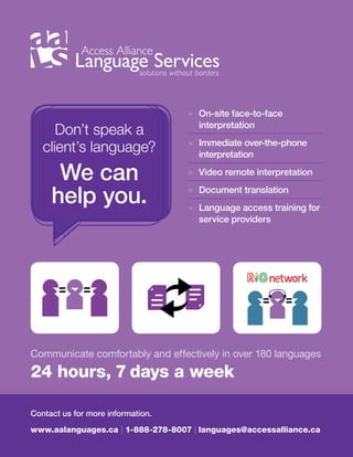21
Communicate comfortably and effectively in over 180 languages
24 hours, 7 days a week
Don’t speak a
client’s language?
We can
help you.
Contact us for more information.
www.aalanguages.ca | 1-888-278-8007 | languages@accessalliance.ca
» On-site face-to-face
interpretation
» Immediate over-the-phone
interpretation
» Video remote interpretation
» Document translation
» Language access training for
service providers
 