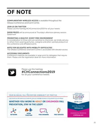 25
25
of noTe
DelegaTeS	WiTh	MoBiliTy	DifficUlTieS
The Sheraton Parkway Toronto North is accessible with ramps and elevator
access. From the Best Western, access to the conference site is best via the
outside.
SPeCiAL DieTAry CONSiDerATiONS
We hope the buffet meals at the conference will provide delegates with enough
variety to meet most, if not all, dietary preferences and requirements. However,
if needed, as you sit down for each meal, you are welcome to let your server
know of your dietary requirements and ask for a special meal.
hAVe yOur SAy!
Data On The Spot is the Canadian leader in audience response technology.
The system will allow us to ask you questions throughout the conference and
have you respond using your hand held voting devices. The results will be
displayed on the screen for everyone to see. To use your device, simply press the
appropriate number on your clicker that corresponds to your answer choice on
the screen. Vote now!
Wi-fi
Complimentary wireless access is available throughout the Sheraton Parkway
Toronto North hotel/conference site.
use the hashtag
#PMTL2014
for	all	your	tweets
Join us on
Twitter!
COMPLIMENTARY WIRELESS ACCESS is available throughout the
Ottawa Conference and Event Centre.
JOIN US ON TWITTER!
Please use the hashtag #CHConnections2019 for all your tweets
DOOR PRIZES will be announced at Thursday’s afternoon plenary session.
Good luck!
PROMOTING A HEALTHY, SCENT-FREE ENVIRONMENT
In consideration to those who are sensitive to chemicals, we kindly ask you
to refrain from wearing perfumes, colognes and other scented products at
the conference and affiliated events.
NOTE FOR DELEGATES WITH MOBILITY DIFFICULTIES
The Ottawa Conference and Event Centre is accessible with elevator access
ACCESSIBLE DOCUMENTS
Conference materials are available in large print for delegates that require
them. Please visit the registration desk for more information.
Please use the hashtag
#CHConnections2019
for all your conference tweets
ADULT FALL PREVENTION
CHILDHOOD FALL PREVENTION
fallsloop.com
jr.fallsloop.com
Loop connects you with people across Canada who share your knowledge and passion on fall prevention across the lifespan.
YOUR BILINGUAL FALL PREVENTION COMMUNITY OF PRACTICE
NETWORK
WHETHER YOU WORK IN ADULT OR CHILDHOOD FALL
PREVENTION, STAY IN THE LOOP!
JOIN US:
WORK
TOGETHER FIND ANSWERS FREE SERVICES
OF NOTE
 
