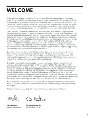 1
On behalf of the Alliance for Healthier Communities and Canadian Association of Community
Health Centres (CACHC), we want to welcome you to Community Health Connections 2019! The
next two days will be all about innovation and knowledge sharing, inspiration and belonging. Most
importantly, they will be about connecting – across professions, organizations, sectors, and borders.
These connections are essential to improving individual and population health, building healthier
communities, and creating a stronger community health movement across Canada and globally.
This conference comes at a crucial time. As we prepare for a federal election in Canada, our
collective movement has an increasingly important role to play in the context of local, provincial,
federal and global political climates that have become more divisive. We must rise to the evolving
challenges of ensuring that people who have traditionally faced social exclusion, and individuals
struggling under the weight of poverty, precarious housing and other social barriers, have access
to the programs and services they need to achieve the best possible health and wellbeing.
Alliance and CACHC members have always been on the forefront of developing innovative
solutions and delivering integrated, comprehensive primary health care services and programs
that are tailored to community needs. Many of these will be on display this week during plenaries,
concurrent sessions, poster presentations and bus tours.
Our role, however, has always extended beyond our doors and our communities. Ever since
the first Community Health Centre in Canada opened its doors almost a hundred years ago,
in Winnipeg, the community health movement has looked at a bigger picture of health and
wellbeing, forging connections and building partnerships to advance healthy public policies and
contribute to a more inclusive, equitable and healthier society.
Once again, we are called upon to be part of and, in some cases, take on a leadership role
addressing pressing issues that impact health and wellbeing today: from persistent health
disparities in Indigenous, Black, Francophone, rainbow and newcomer communities, to climate
change and other social inequities. We hope the Community Health Connections conference
will provide abundant opportunities not only to share knowledge but to connect across local,
provincial and national borders, to reaffirm commitments to health equity, and to build the
foundation for collective strategies that reach beyond the jurisdictions and structures in which we
typically work. And as you leave the conference, we encourage you to continue the conversations
and nurture these connections that are so crucial to our work and our collective mission.
We want to thank everyone who has been involved in putting the conference together. Special
thanks to speakers, presenters, volunteers and delegates for contributing your time, knowledge
and insights.
We look forward to connecting with you over the next two days and into the future!
WELCOME
Marina Hodson
Alliance Board Chair
Nicole Chammartin
CACHC Board Chair
 