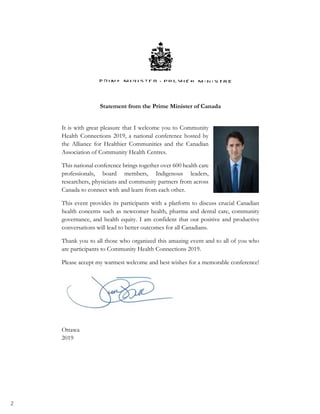 2
Statement from the Prime Minister of Canada
It is with great pleasure that I welcome you to Community
Health Connections 2019, a national conference hosted by
the Alliance for Healthier Communities and the Canadian
Association of Community Health Centres.
This national conference brings together over 600 health care
professionals, board members, Indigenous leaders,
researchers, physicians and community partners from across
Canada to connect with and learn from each other.
This event provides its participants with a platform to discuss crucial Canadian
health concerns such as newcomer health, pharma and dental care, community
governance, and health equity. I am confident that our positive and productive
conversations will lead to better outcomes for all Canadians.
Thank you to all those who organized this amazing event and to all of you who
are participants to Community Health Connections 2019.
Please accept my warmest welcome and best wishes for a memorable conference!
Ottawa
2019
 