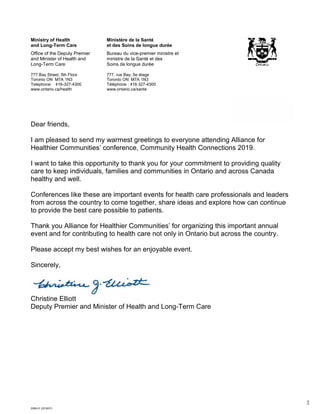 3
5096-01 (2018/07)
Ministry of Health
and Long-Term Care
Office of the Deputy Premier
and Minister of Health and
Long-Term Care
777 Bay Street, 5th Floor
Toronto ON M7A 1N3
Telephone: 416-327-4300
www.ontario.ca/health
Ministère de la Santé
et des Soins de longue durée
Bureau du vice-premier ministre et
ministre de la Santé et des
Soins de longue durée
777, rue Bay, 5e étage
Toronto ON M7A 1N3
Téléphone : 416 327-4300
www.ontario.ca/sante
June 13, 2019
Dear friends,
I am pleased to send my warmest greetings to everyone attending Alliance for
Healthier Communities’ conference, Community Health Connections 2019.
I want to take this opportunity to thank you for your commitment to providing quality
care to keep individuals, families and communities in Ontario and across Canada
healthy and well.
Conferences like these are important events for health care professionals and leaders
from across the country to come together, share ideas and explore how can continue
to provide the best care possible to patients.
Thank you Alliance for Healthier Communities’ for organizing this important annual
event and for contributing to health care not only in Ontario but across the country.
Please accept my best wishes for an enjoyable event.
Sincerely,
Christine Elliott
Deputy Premier and Minister of Health and Long-Term Care
 