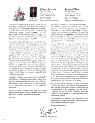 4
On behalf of Members of Ottawa City Council, it is my
distinct pleasure to extend a warm welcome to all those
participating in Community Health Connections 2019,
a joint conference of the Canadian Association of
Community Health Centres (CACHC) and the
Alliance for Healthier Communities, taking place at
the Ottawa Conference and Event Centre, on unceded
Algonquin territory, from June 12th to 13th .
I am equally delighted that Canada’s fourth largest city,
and an important centre for cutting-edge research and
higher education, has been selected as the host venue for
this national gathering. This conference provides a
valuable forum for some 600 health care professionals,
researchers, public policymakers, as well as health and
social service partners to explore the topics of the new
UN Declaration of Astana on Primary Health Care,
federal political parties’ platforms on a universal, public
Pharmacare program, federal government support for
and investment in Community Health Centres, in
addition to augmenting investment in affordable
housing and homelessness. Delegates will also have an
opportunity to examine the subject of Indigenous health
and climate change, as well as developing public
policies, which foster more inclusive, equitable and
healthier communities.
As Head of Council, I want to acknowledge the CACHC
and Alliances for Healthier Communities, along with
the guest speakers, panellists, sponsors and exhibitors,
for dedicating efforts, expertise, services and resources
to the successful organization of this insightful
conference.
Allow me to convey my best wishes to the participants
for a productive and rewarding assembly, as well as to
the visitors for a most enjoyable stay in Ottawa.
Sincerely,
Au nom des membres du Conseil municipal d’Ottawa,
j’ai l’immense plaisir de souhaiter une cordiale
bienvenue à toutes les personnes qui participent à
Connexions en santé communautaire 2019, un congrès
conjoint de l’Association canadienne des centres de
santé communautaire (ACCSC) et de l’Alliance pour
des communautés en santé, qui aura lieu au Centre de
conférences et d’événements d’Ottawa, sur un territoire
algonquin non cédé, les 12 et 13 juin.
Je suis également ravi que la quatrième ville en
importance du Canada, pôle majeur de recherche de
pointe et d’enseignement supérieur, ait été choisie pour
accueillir ce rassemblement national. Ce congrès offre à
quelque 600 professionnels de la santé, chercheurs,
décideurs publics et partenaires des services de santé et
sociaux un cadre précieux qui leur permet de se pencher
sur les sujets que sont la Déclaration d’Astana sur les
soins de santé primaires des Nations Unies, les
plateformes des partis politiques fédéraux sur un
régime public universel d’assurance-médicaments,
l’appui du gouvernement fédéral aux centres de santé
communautaire et son investissement dans ceux-ci, et
un investissement accru dans le logement abordable et
la lutte contre l’itinérance. Les délégués pourront
également examiner la question de la santé autochtone
et des changements climatiques de même qu’élaborer
des politiques publiques favorisant des communautés
plus inclusives, plus équitables et plus saines.
En tant que chef du Conseil, je tiens à remercier
l’ACCSC et l’Alliance pour des communautés en santé
ainsi que les conférenciers invités, les panélistes, les
commanditaires et les exposants pour les efforts,
l’expertise, les services et les ressources qu’ils ont
consacrés à l’organisation de ce congrès éclairant pour
en assurer la réussite.
Permettez-moi de souhaiter aux participants une
assemblée fructueuse et enrichissante et aux visiteurs un
séjour des plus agréables à Ottawa.
Meilleures salutations.
Jim Watson, Mayor/Maire
 
