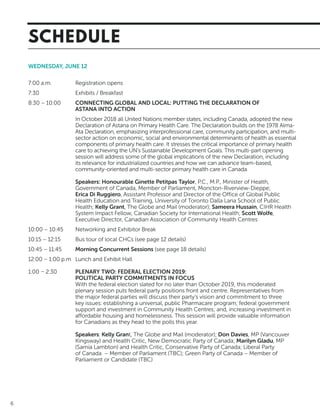 6
WEDNESDAY, JUNE 12
7:00 a.m.	 Registration opens
7:30	 Exhibits / Breakfast
8:30 – 10:00 	 CONNECTING GLOBAL AND LOCAL: PUTTING THE DECLARATION OF
	 ASTANA INTO ACTION
In October 2018 all United Nations member states, including Canada, adopted the new
Declaration of Astana on Primary Health Care. The Declaration builds on the 1978 Alma-
Ata Declaration, emphasizing interprofessional care, community participation, and multi-
sector action on economic, social and environmental determinants of health as essential
components of primary health care. It stresses the critical importance of primary health
care to achieving the UN’s Sustainable Development Goals. This multi-part opening
session will address some of the global implications of the new Declaration, including
its relevance for industrialized countries and how we can advance team-based,
community-oriented and multi-sector primary health care in Canada.
Speakers: Honourable Ginette Petitpas Taylor, P.C., M.P., Minister of Health,
Government of Canada, Member of Parliament, Moncton-Riverview-Dieppe;
Erica Di Ruggiero, Assistant Professor and Director of the Office of Global Public
Health Education and Training, University of Toronto Dalla Lana School of Public
Health; Kelly Grant, The Globe and Mail (moderator); Sameera Hussain, CIHR Health
System Impact Fellow, Canadian Society for International Health; Scott Wolfe,
Executive Director, Canadian Association of Community Health Centres
10:00 – 10:45	 Networking and Exhibitor Break
10:15 – 12:15	 Bus tour of local CHCs (see page 12 details)
10:45 – 11:45	 Morning Concurrent Sessions (see page 18 details)
12:00 – 1:00 p.m	 Lunch and Exhibit Hall
1:00 – 2:30	 PLENARY TWO: FEDERAL ELECTION 2019:
	 POLITICAL PARTY COMMITMENTS IN FOCUS
With the federal election slated for no later than October 2019, this moderated
plenary session puts federal party positions front and centre. Representatives from
the major federal parties will discuss their party’s vision and commitment to three
key issues: establishing a universal, public Pharmacare program; federal government
support and investment in Community Health Centres; and, increasing investment in
affordable housing and homelessness. This session will provide valuable information
for Canadians as they head to the polls this year.
Speakers: Kelly Grant, The Globe and Mail (moderator); Don Davies, MP (Vancouver
Kingsway) and Health Critic, New Democratic Party of Canada; Marilyn Gladu, MP
(Sarnia Lambton) and Health Critic, Conservative Party of Canada; Liberal Party
of Canada – Member of Parliament (TBC); Green Party of Canada – Member of
Parliament or Candidate (TBC)
SCHEDULE
 