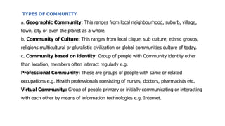TYPES OF COMMUNITY
a. Geographic Community: This ranges from local neighbourhood, suburb, village,
town, city or even the planet as a whole.
b. Community of Culture: This ranges from local clique, sub culture, ethnic groups,
religions multicultural or pluralistic civilization or global communities culture of today.
c. Community based on identity: Group of people with Community identity other
than location, members often interact regularly e.g.
Professional Community: These are groups of people with same or related
occupations e.g. Health professionals consisting of nurses, doctors, pharmacists etc.
Virtual Community: Group of people primary or initially communicating or interacting
with each other by means of information technologies e.g. Internet.
 