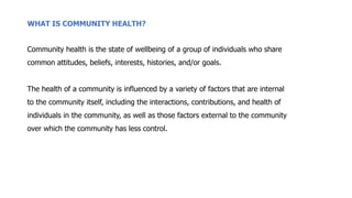 WHAT IS COMMUNITY HEALTH?
Community health is the state of wellbeing of a group of individuals who share
common attitudes, beliefs, interests, histories, and/or goals.
The health of a community is influenced by a variety of factors that are internal
to the community itself, including the interactions, contributions, and health of
individuals in the community, as well as those factors external to the community
over which the community has less control.
 