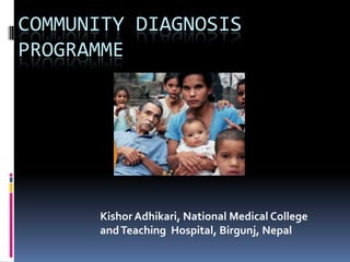 COMMUNITY DIAGNOSIS
PROGRAMME
Kishor Adhikari, National Medical College
andTeaching Hospital, Birgunj, Nepal
 