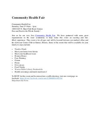 Community Health Fair
Community Health Fair
Saturday, June 23 10am – 1pm
1405/1425 N. Hunt Club Road, Gurnee
Free and Fun for the Whole Family!
Join us for our very first Community Health Fair. We have partnered with some great
organizations in the local community to help make this event an exciting and fun-
filled experience. This event is for all ages and will be located between our medical office and
the Advocate Centre Club in Gurnee, Illinois. Some of the events that will be available for your
family to enjoy include:
 Touch a Truck
 Meet your home town heroes
 Meet your healthcare team
 Bouncy House
 Face Painting
 Games
 Prizes
 Give-aways
 Food Trucks
 Warren Public Library Bookmobile
 Health screenings and much much more!
To RSVP for this event and be entered into a raffle drawing, visit our event page on
facebook: https://www.facebook.com/events/228068054441554/
Help Share the News
 