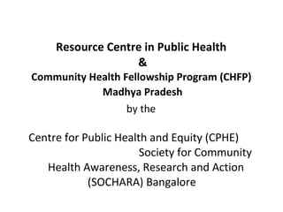 Resource Centre in Public Health  & Community Health Fellowship Program (CHFP)   Madhya Pradesh   by the   Centre for Public Health and Equity (CPHE)  Society for Community Health Awareness, Research and Action (SOCHARA) Bangalore  