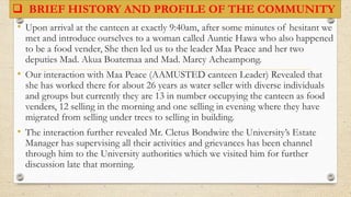  BRIEF HISTORY AND PROFILE OF THE COMMUNITY
• Upon arrival at the canteen at exactly 9:40am, after some minutes of hesitant we
met and introduce ourselves to a woman called Auntie Hawa who also happened
to be a food vender, She then led us to the leader Maa Peace and her two
deputies Mad. Akua Boatemaa and Mad. Marcy Acheampong.
• Our interaction with Maa Peace (AAMUSTED canteen Leader) Revealed that
she has worked there for about 26 years as water seller with diverse individuals
and groups but currently they are 13 in number occupying the canteen as food
venders, 12 selling in the morning and one selling in evening where they have
migrated from selling under trees to selling in building.
• The interaction further revealed Mr. Cletus Bondwire the University’s Estate
Manager has supervising all their activities and grievances has been channel
through him to the University authorities which we visited him for further
discussion late that morning.
 