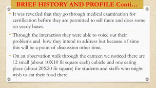 BRIEF HISTORY AND PROFILE Conti…
• It was revealed that they go through medical examination for
certification before they are permitted to sell there and does some
on yearly bases.
• Through the interaction they were able to voice out their
problems and how they intend to address but because of time
this will be a point of discussion other time.
• On an observation walk through the canteen we noticed there are
12 small (about 10X10 fit square each) cubicle and one eating
place (about 20X20 fit square) for students and staffs who might
wish to eat their food there.
 