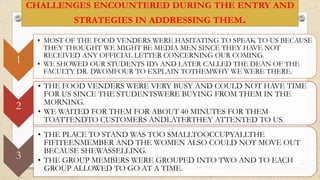 CHALLENGES ENCOUNTERED DURING THE ENTRY AND
STRATEGIES IN ADDRESSING THEM.
1
• MOST OF THE FOOD VENDERS WERE HASITATING TO SPEAK TO US BECAUSE
THEY THOUGHT WE MIGHT BE MEDIA MEN SINCE THEY HAVE NOT
RECEIVED ANY OFFICIAL LETTER CONCERNING OUR COMING.
• WE SHOWED OUR STUDENTS ID’s AND LATER CALLED THE DEAN OF THE
FACULTY DR. DWOMFOUR TO EXPLAIN TOTHEMWHY WE WERE THERE.
2
• THE FOOD VENDERS WERE VERY BUSY AND COULD NOT HAVE TIME
FOR US SINCE THE STUDENTSWERE BUYING FROM THEM IN THE
MORNING.
• WE WAITED FOR THEM FOR ABOUT 40 MINUTES FOR THEM
TOATTENDTO CUSTOMERS ANDLATERTHEY ATTENTED TO US.
3
• THE PLACE TO STAND WAS TOO SMALLTOOCCUPYALLTHE
FIFITEENMEMBER AND THE WOMEN ALSO COULD NOT MOVE OUT
BECAUSE SHEWASSELLING.
• THE GROUP MEMBERS WERE GROUPED INTO TWO AND TO EACH
GROUP ALLOWED TO GO AT A TIME.
 