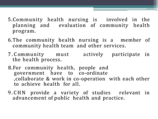 5.Community health nursing is involved in the
planning and evaluation of community health
program.
6.The community health nursing is a member of
community health team and other services.
7 . C ommunity must actively participate in
the health process.
8.For community health, people and
government have to co-ordinate
,collaborate & work in co-operation with each other
to achieve health for all.
9 . C H N provide a variety of studies relevant in
advancement of public health and practice.
 