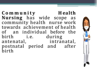 C o m m u n i t y H ealth
Nursing has wide scope as
community health nurse work
towards achievement of health
of an individual before the
birth i.e. during
antenatal, intranatal,
postnatal period and after
birth
 