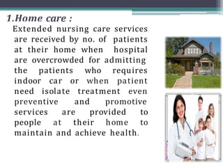 1.Home care :
Extended nursing care services
are received by no. of patients
at their home when hospital
are overcrowded for admitting
the patients who
indoor car or when
requires
patient
even
need isolate treatment
preventive and promotive
services are
people at their home
provided to
to
maintain and achieve health.
 