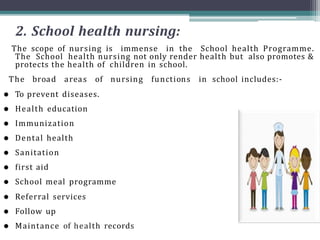 2. School health nursing:
The scope of nursing is immense in the School health Programme.
The School health nursing not only render health but also promotes &
protects the health of children in school.
The broad areas of nursing functions in school includes:-
 To prevent diseases.
 Health education
 Immunization
 Dental health
 Sanitation
 first aid
 School meal programme
 Referral services
 Follow up
 Maintance of health records
 