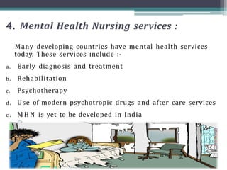4. Mental Health Nursing services :
Many developing countries have mental health services
today. These services include :-
a. Early diagnosis and treatment
b. Rehabilitation
c. Psychotherapy
d. Use of modern psychotropic drugs and after care services
e . M H N is yet to be developed in India
 