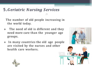 5.Geriatric Nursing Services
:-
The number of old people increasing in
the world today.
 The need of old is different and they
need more care than the younger age
groups.
 In many countries the old age people
are visited by the nurses and other
health care workers.
 
