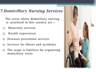7.Domicillary Nursing Services
The areas where domiciliary nursing
is practiced in this country are :-
1) Maternity services
2) Health supervision
3) Diseases prevention services
4) Services for illness and accidents
5) The scope is limitless for organizing
domiciliary visits
 