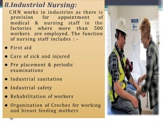 8.Industrial Nursing:
C H N works in industries as there is
medical & nursing staff in
provision for appointment of
the
factories where more than 500
workers are employed. The function
of nursing staff includes : -
 First aid
 Care of sick and injured
 Pre placement & periodic
examinations
 Industrial sanitation
 Industrial safety
 Rehabilitation of workers
 Organization of Creches for working
and breast feeding mothers
 