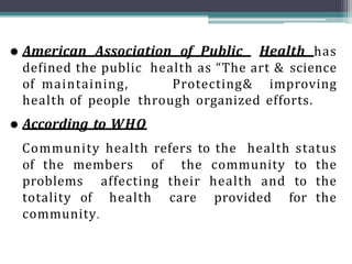  American Association of Public Health has
defined the public health as “The art & science
of maintaining, Protecting& improving
health of people through organized efforts.
 According to WHO
Community health refers to the health status
of the members of the community to the
problems affecting their health and to the
totality of health care provided for the
community.
 