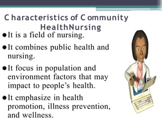 C haracteristics of C ommunity
HealthNursing
It is a field of nursing.
It combines public health and
nursing.
It focus in population and
environment factors that may
impact to people’s health.
It emphasize in health
promotion, illness prevention,
and wellness.
 