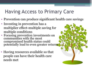 Having Access to Primary Care Prevention can produce significant health care savings Investing in prevention has a multiplier effect-multiple saving for multiple conditions Having resources available so that people can have their health care needs met Focusing prevention investments on communities with the most compromised health status could potentially lead to even greater returns 