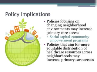 Policies focusing on changing neighborhood environments may increase primary care access Social capital-community empowerment programs Policies that aim for more equitable distribution of healthcare resources across neighborhoods may increase primary care access Policy Implications 