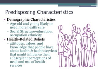 Predisposing Characteristics  Demographic Characteristics Age-old and young likely to need more health care Social Structure-education, occupation ethnicity Health-Related Beliefs attitudes, values, and knowledge that people have about health & health services that might influence their subsequent perceptions of need and use of health services  
