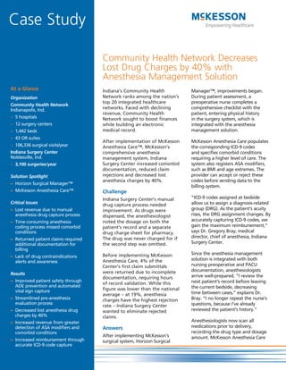 Case Study

                                     Community Health Network Decreases
                                     Lost Drug Charges by 40% with
                                     Anesthesia Management Solution
At a Glance                          Indiana’s Community Health           Manager™, improvements began.
Organization                         Network ranks among the nation’s     During patient assessment, a
                                     top 20 integrated healthcare         preoperative nurse completes a
Community Health Network
Indianapolis, Ind.                   networks. Faced with declining       comprehensive checklist with the
                                     revenue, Community Health            patient, entering physical history
– 5 hospitals                        Network sought to boost finances     in the surgery system, which is
– 12 surgery centers                 while building an electronic         integrated with the anesthesia
– 1,442 beds                         medical record.                      management solution.
– 43 OR suites
                                     After implementation of McKesson     McKesson Anesthesia Care populates
– 106,336 surgical visits/year       Anesthesia Care™, McKesson’s         the corresponding ICD-9 codes
Indiana Surgery Center               comprehensive anesthesia             and specifies comorbid conditions
Noblesville, Ind.                    management system, Indiana           requiring a higher level of care. The
– 3,100 surgeries/year               Surgery Center increased comorbid    system also registers ASA modifiers,
                                     documentation, reduced claim         such as BMI and age extremes. The
Solution Spotlight                   rejections and decreased lost        provider can accept or reject these
                                     anesthesia charges by 40%.           codes before sending data to the
– Horizon Surgical Manager™
                                                                          billing system.
– McKesson Anesthesia Care™          Challenge
                                     Indiana Surgery Center’s manual      “ICD-9 codes assigned at bedside
Critical Issues                                                           allow us to assign a diagnosis-related
                                     drug capture process needed
– Lost revenue due to manual         improvement. As drugs were           group (DRG). As the patient’s acuity
  anesthesia drug capture process    dispensed, the anesthesiologist      rises, the DRG assignment changes. By
– Time-consuming anesthesia          noted the dosage on both the         accurately capturing ICD-9 codes, we
  coding process missed comorbid     patient’s record and a separate      gain the maximum reimbursement,”
  conditions                         drug charge sheet for pharmacy.      says Dr. Gregory Bray, medical
                                     The drug was never charged for if    director, chief of anesthesia, Indiana
– Returned patient claims required
  additional documentation for       the second step was omitted.         Surgery Center.
  billing
                                     Before implementing McKesson         Since the anesthesia management
– Lack of drug contraindications
                                     Anesthesia Care, 4% of the           solution is integrated with both
  alerts and awareness
                                     Center’s first claim submittals      nursing preoperative and PACU
                                     were returned due to incomplete      documentation, anesthesiologists
Results                                                                   arrive well-prepared. “I review the
                                     documentation, requiring hours
– Improved patient safety through                                         next patient’s record before leaving
                                     of record validation. While this
  ADE prevention and automated                                            the current bedside, decreasing
  vital sign capture                 figure was lower than the national
                                     average – at 19%, anesthesia         time between cases,” explains Dr.
– Streamlined pre-anesthesia         charges have the highest rejection   Bray. “I no longer repeat the nurse’s
  evaluation process                                                      questions, because I’ve already
                                     rate – Indiana Surgery Center
– Decreased lost anesthesia drug     wanted to eliminate rejected         reviewed the patient’s history.”
  charges by 40%                     claims.
– Increased revenue from greater                                          Anesthesiologists now scan all
  detection of ASA modifiers and     Answers                              medications prior to delivery,
  comorbid conditions                                                     recording the drug type and dosage
                                     After implementing McKesson’s        amount. McKesson Anesthesia Care
– Increased reimbursement through    surgical system, Horizon Surgical
  accurate ICD-9 code capture
 