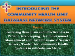 INTRODUCING THE
COMMUNITY HEALTH UNIT
DATABASE NETWORK SYSTEM
Theme:
Fostering Dynamism and Effectiveness in
Patient Data Keeping, Health Personnel
Management and Distant Financial Service
Delivery/Control for Community Health
Systems in sub-Saharan Africa
 