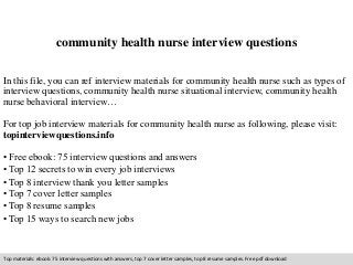 community health nurse interview questions 
In this file, you can ref interview materials for community health nurse such as types of 
interview questions, community health nurse situational interview, community health 
nurse behavioral interview… 
For top job interview materials for community health nurse as following, please visit: 
topinterviewquestions.info 
• Free ebook: 75 interview questions and answers 
• Top 12 secrets to win every job interviews 
• Top 8 interview thank you letter samples 
• Top 7 cover letter samples 
• Top 8 resume samples 
• Top 15 ways to search new jobs 
Top materials: ebook: 75 interview questions with answers, top 7 cover letter samples, top 8 resume samples. Free pdf download 
 