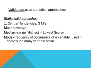 Validation: uses statistical approaches

Statistical Approaches:
1. Central Tendencies: 3 M’s
Mean=average
Median=range (Highest – Lowest Score)
Mode=frequency of occurrence of a variable, used if
   there’s too many variable occur
 